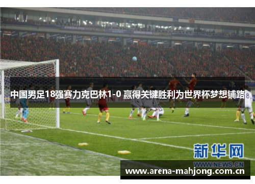 中国男足18强赛力克巴林1-0 赢得关键胜利为世界杯梦想铺路 中国男足18强赛力克巴林1-0 赢得关键胜利为世界杯梦想铺路